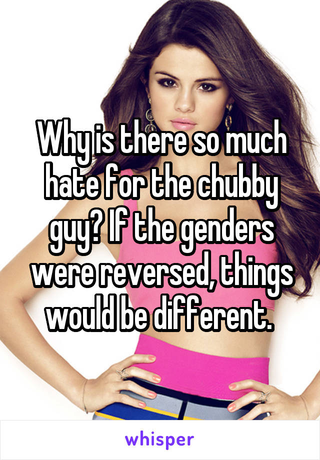 Why is there so much hate for the chubby guy? If the genders were reversed, things would be different. 