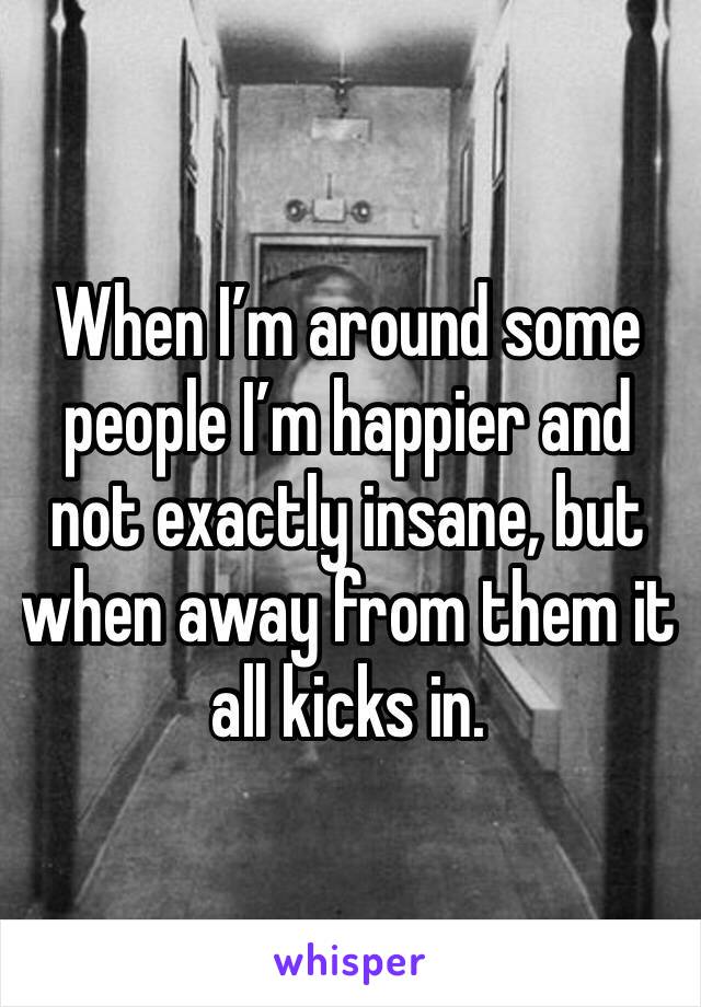 When I’m around some people I’m happier and not exactly insane, but when away from them it all kicks in.
