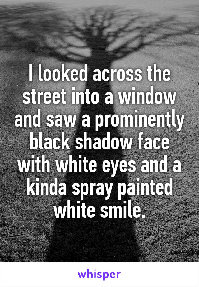I looked across the street into a window and saw a prominently black shadow face with white eyes and a kinda spray painted white smile.