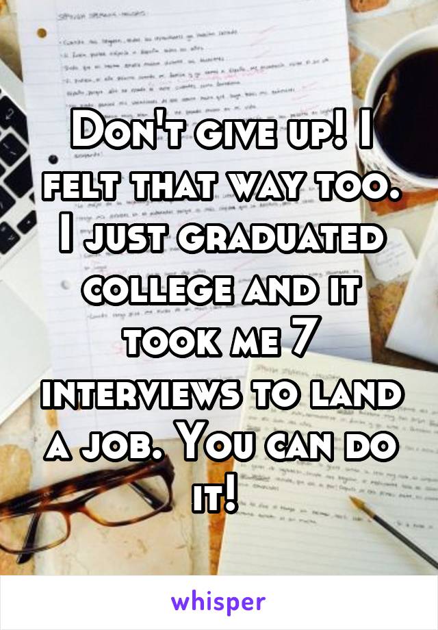 Don't give up! I felt that way too. I just graduated college and it took me 7 interviews to land a job. You can do it! 