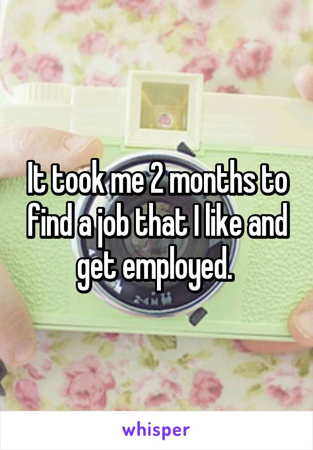 It took me 2 months to find a job that I like and get employed. 