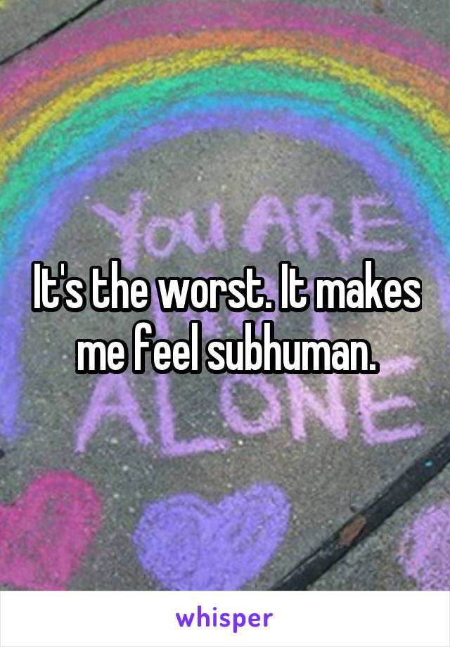 It's the worst. It makes me feel subhuman.
