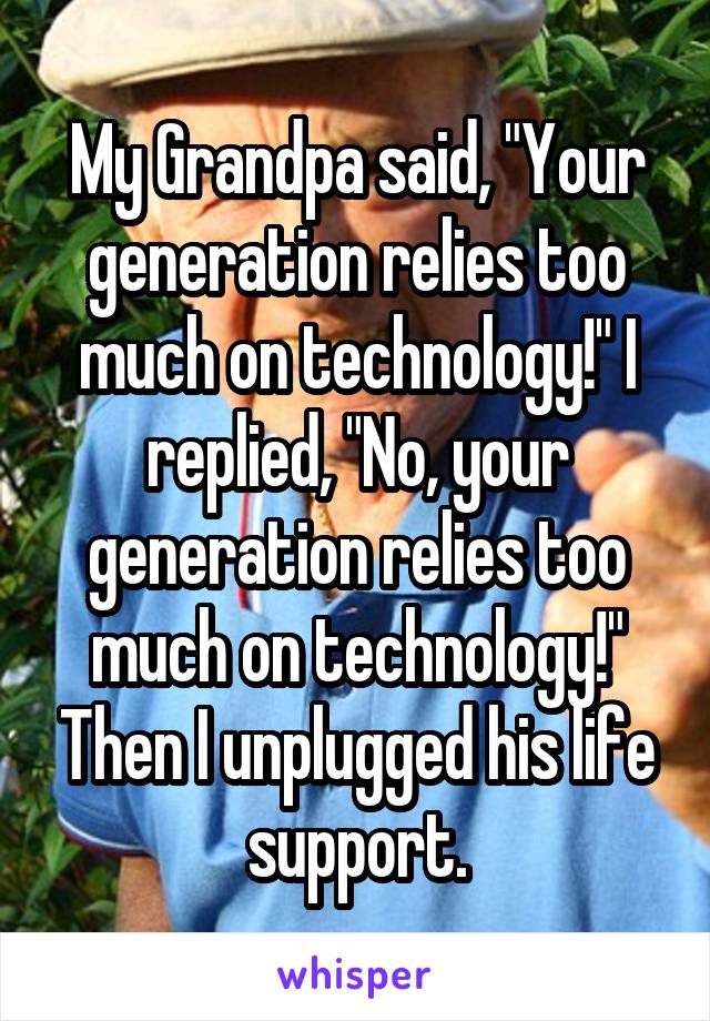 My Grandpa said, "Your generation relies too much on technology!" I replied, "No, your generation relies too much on technology!" Then I unplugged his life support.