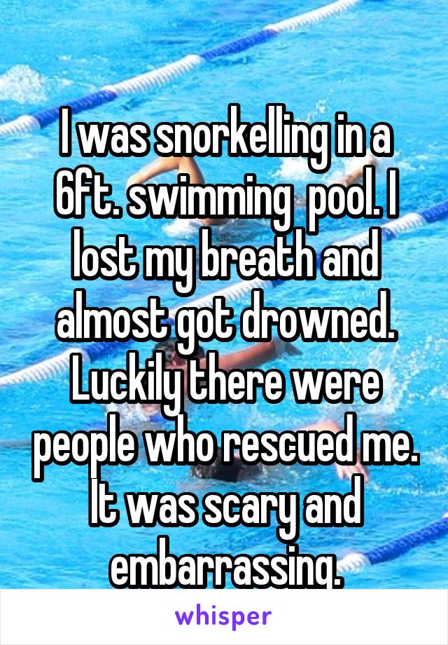 
I was snorkelling in a 6ft. swimming  pool. I lost my breath and almost got drowned. Luckily there were people who rescued me. It was scary and embarrassing.