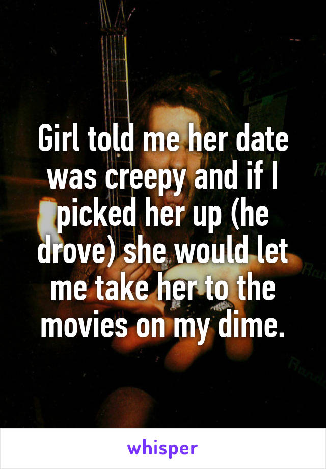 Girl told me her date was creepy and if I picked her up (he drove) she would let me take her to the movies on my dime.