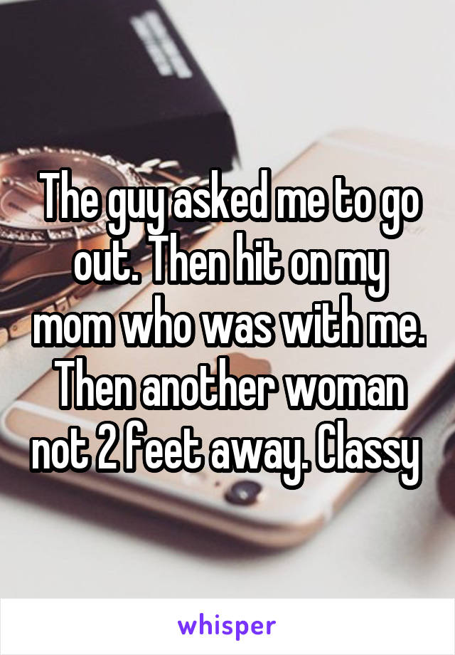 The guy asked me to go out. Then hit on my mom who was with me. Then another woman not 2 feet away. Classy 