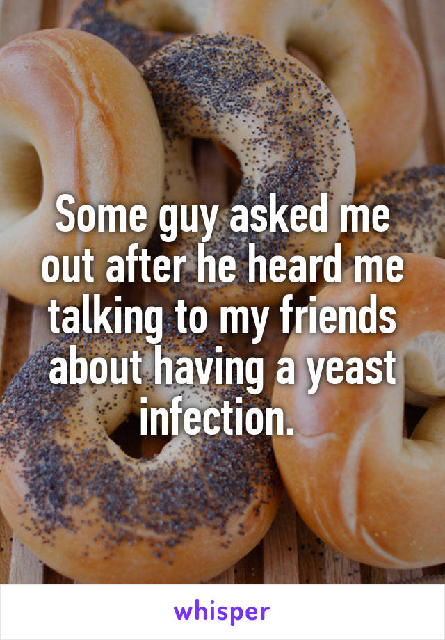 Some guy asked me out after he heard me talking to my friends about having a yeast infection. 