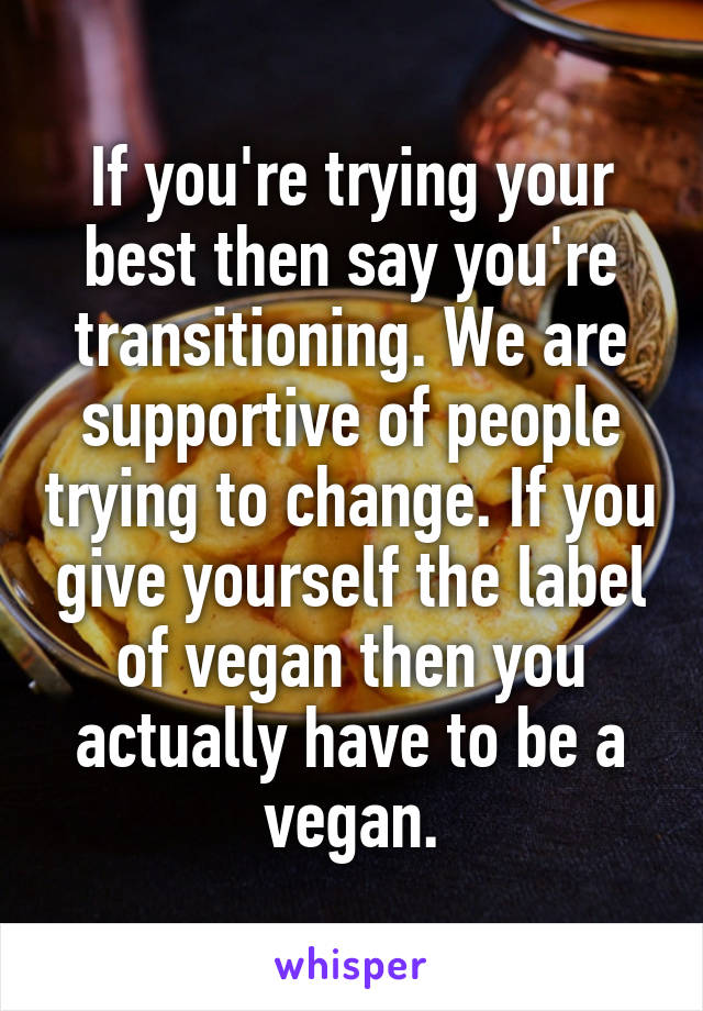 If you're trying your best then say you're transitioning. We are supportive of people trying to change. If you give yourself the label of vegan then you actually have to be a vegan.