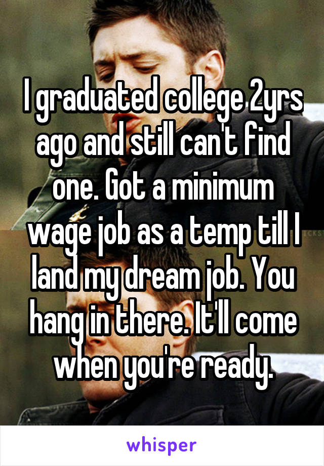 I graduated college 2yrs ago and still can't find one. Got a minimum wage job as a temp till I land my dream job. You hang in there. It'll come when you're ready.