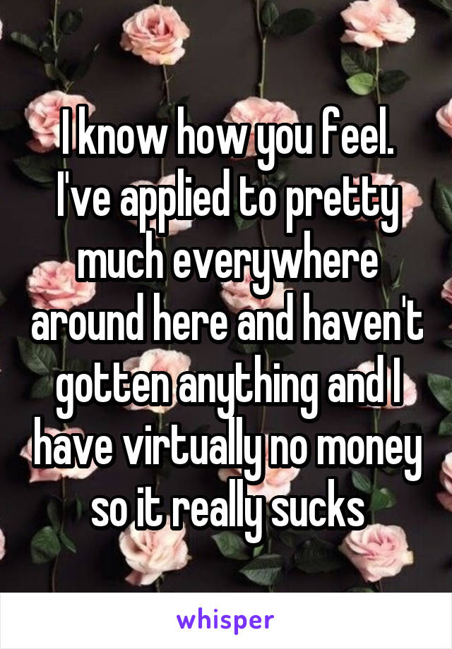 I know how you feel. I've applied to pretty much everywhere around here and haven't gotten anything and I have virtually no money so it really sucks