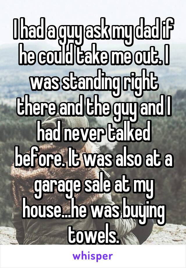 I had a guy ask my dad if he could take me out. I was standing right there and the guy and I had never talked before. It was also at a garage sale at my house...he was buying towels.