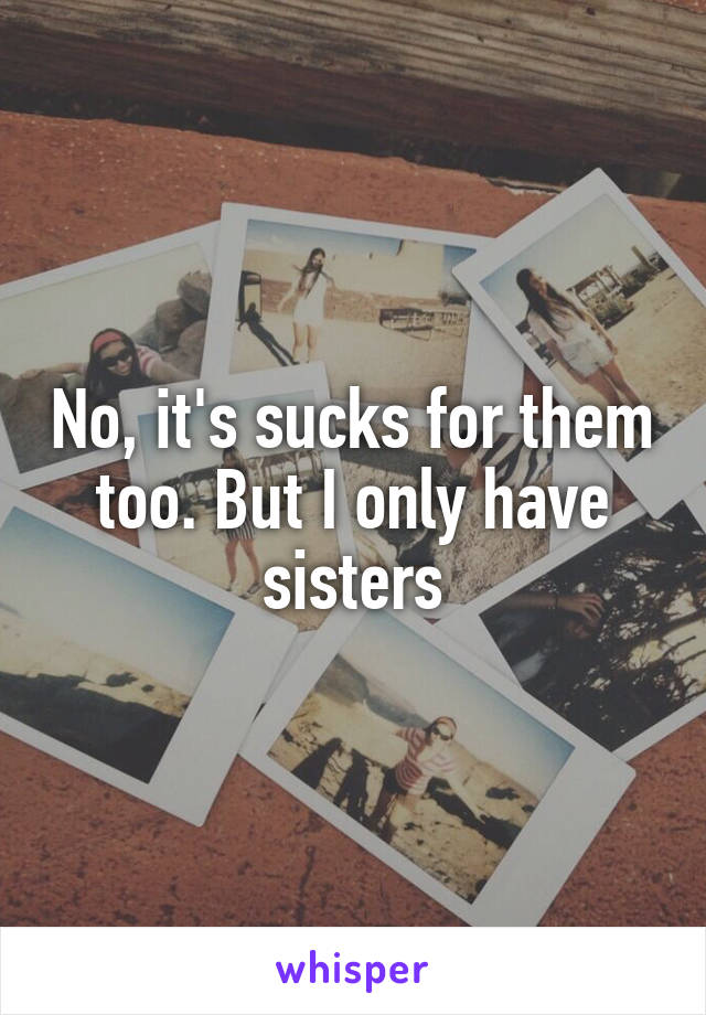 No, it's sucks for them too. But I only have sisters