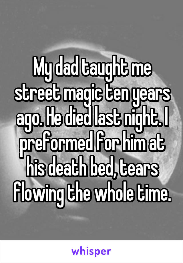 My dad taught me street magic ten years ago. He died last night. I preformed for him at his death bed, tears flowing the whole time.