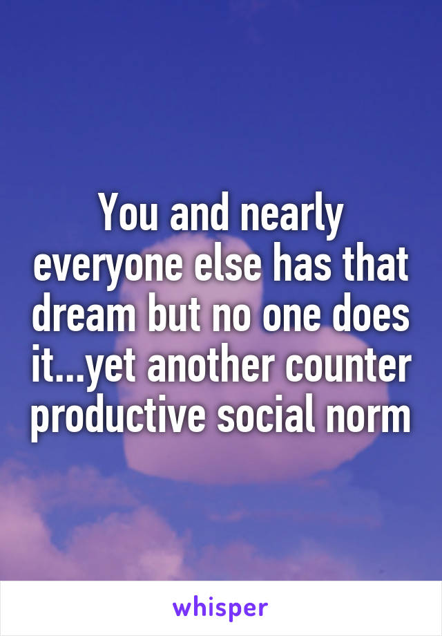 You and nearly everyone else has that dream but no one does it...yet another counter productive social norm