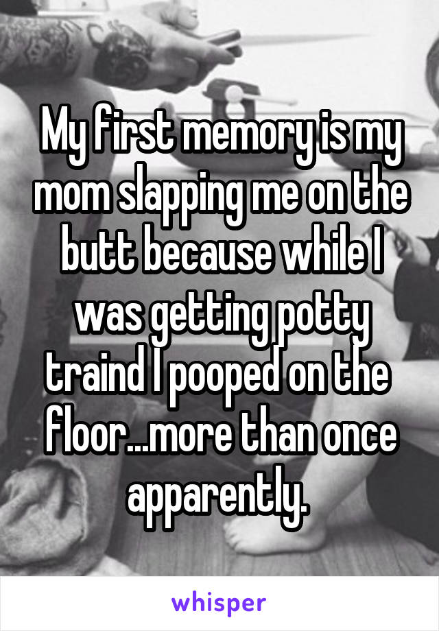 My first memory is my mom slapping me on the butt because while I was getting potty traind I pooped on the  floor...more than once apparently. 