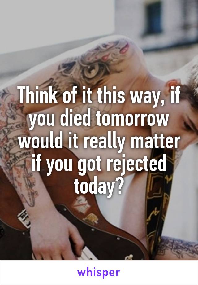 Think of it this way, if you died tomorrow would it really matter if you got rejected today?