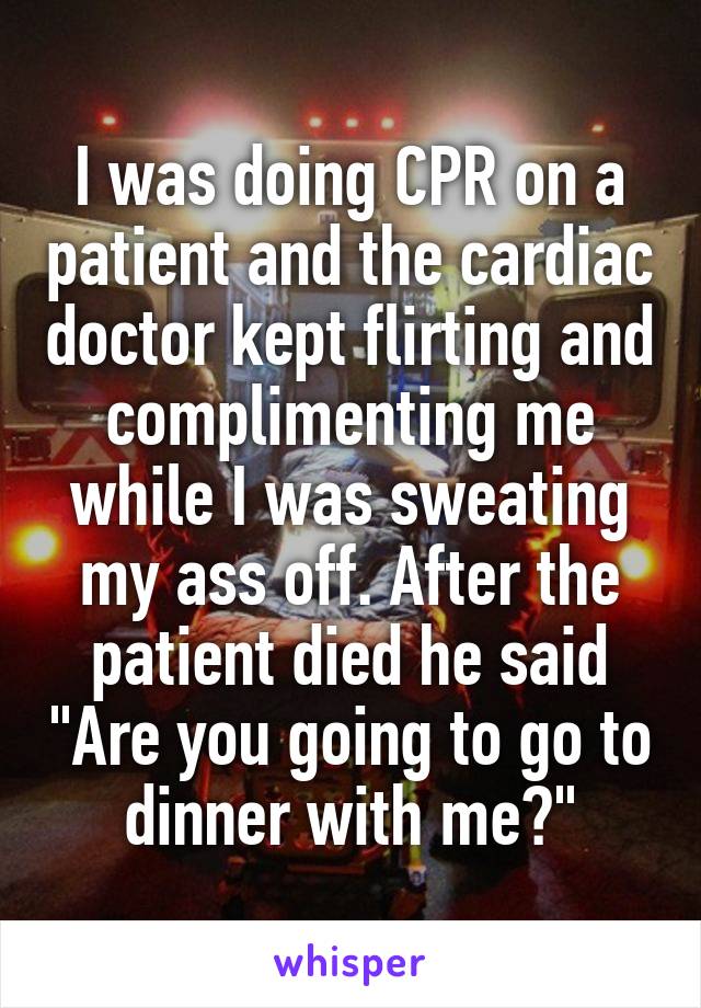 I was doing CPR on a patient and the cardiac doctor kept flirting and complimenting me while I was sweating my ass off. After the patient died he said "Are you going to go to dinner with me?"