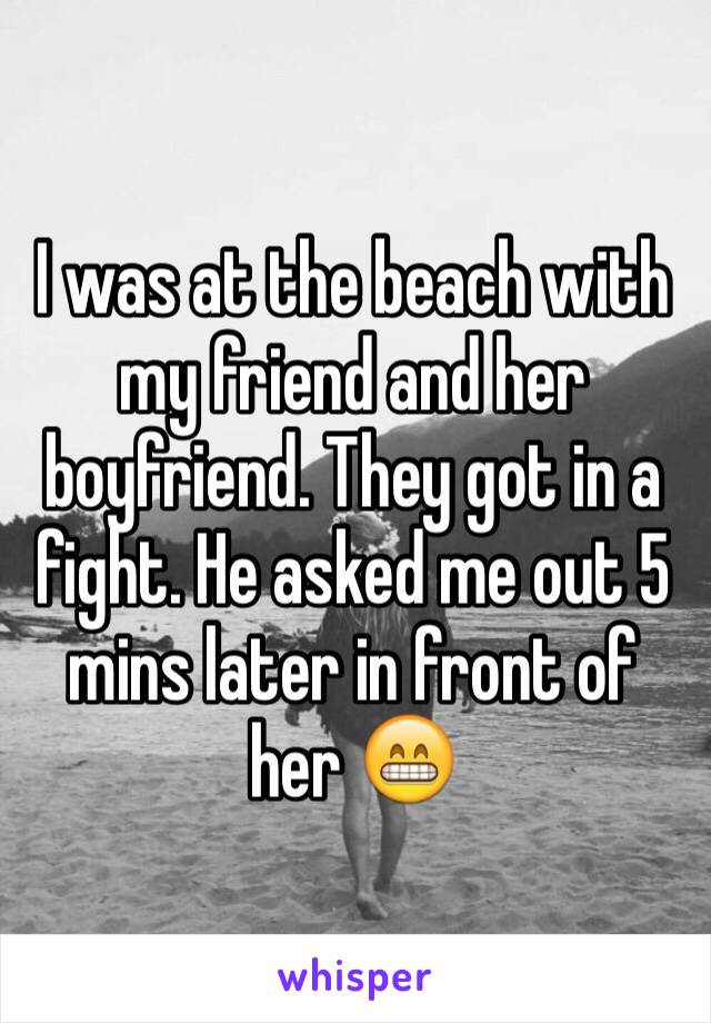 I was at the beach with my friend and her boyfriend. They got in a fight. He asked me out 5 mins later in front of her 😁