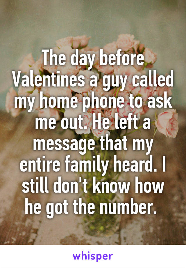 The day before Valentines a guy called my home phone to ask me out. He left a message that my entire family heard. I still don't know how he got the number. 