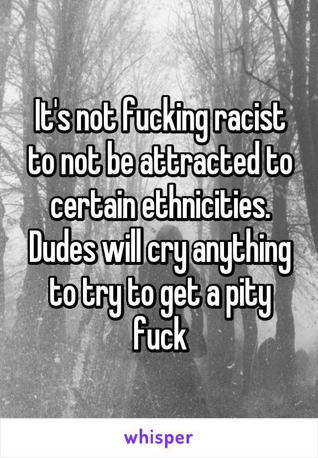 It's not fucking racist to not be attracted to certain ethnicities. Dudes will cry anything to try to get a pity fuck