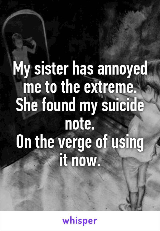 My sister has annoyed me to the extreme. She found my suicide note.
On the verge of using it now.
