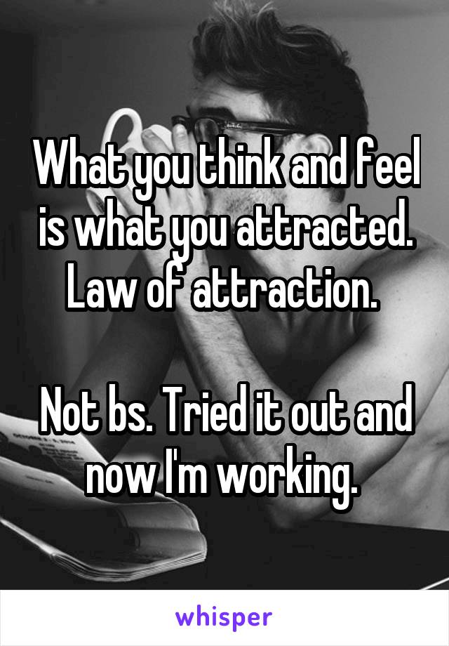 What you think and feel is what you attracted. Law of attraction. 

Not bs. Tried it out and now I'm working. 