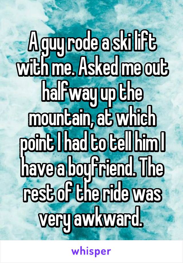 A guy rode a ski lift with me. Asked me out halfway up the mountain, at which point I had to tell him I have a boyfriend. The rest of the ride was very awkward. 