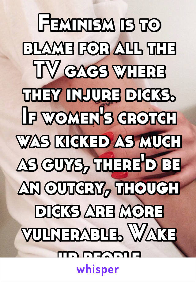 Feminism is to blame for all the TV gags where they injure dicks. If women's crotch was kicked as much as guys, there'd be an outcry, though dicks are more vulnerable. Wake up people