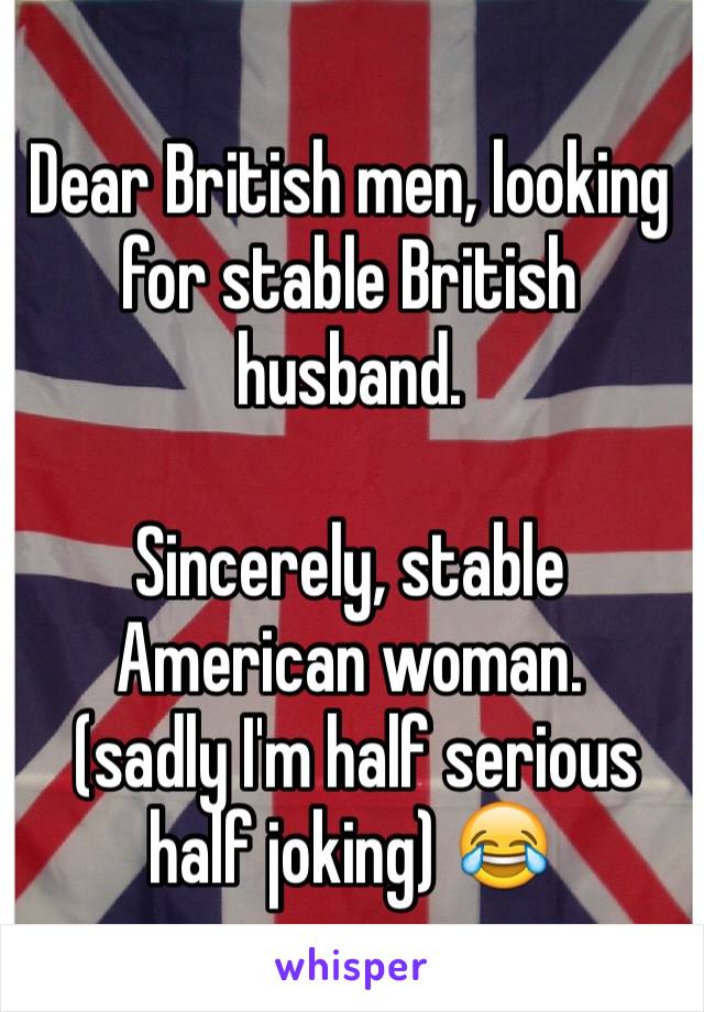 Dear British men, looking for stable British husband. 

Sincerely, stable American woman. 
 (sadly I'm half serious half joking) 😂