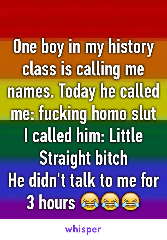 One boy in my history class is calling me names. Today he called me: fucking homo slut
I called him: Little Straight bitch
He didn't talk to me for 3 hours 😂😂😂