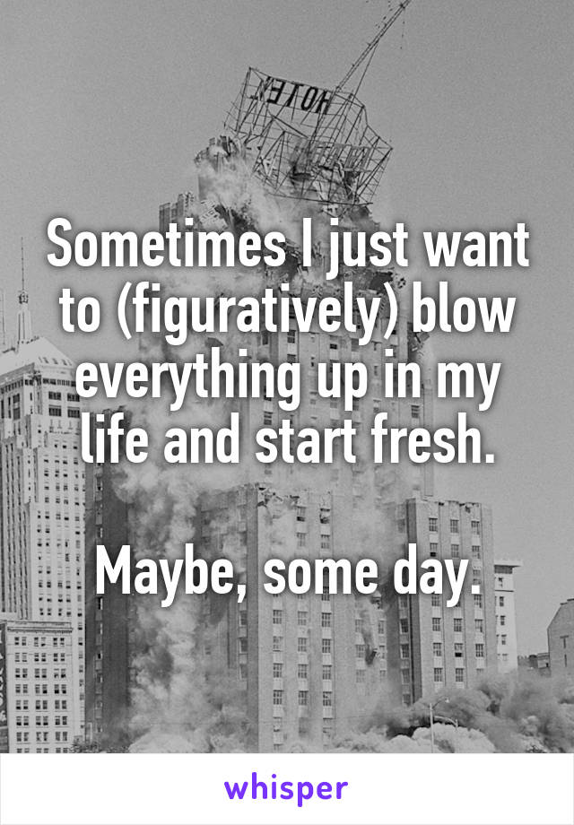 Sometimes I just want to (figuratively) blow everything up in my life and start fresh.

Maybe, some day.