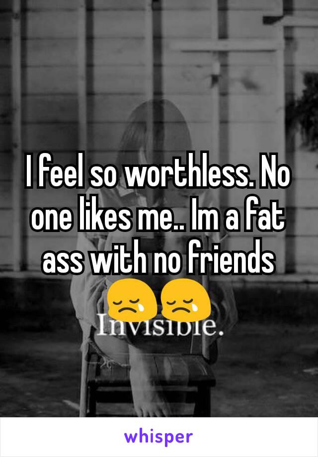I feel so worthless. No one likes me.. Im a fat ass with no friends 😢😢