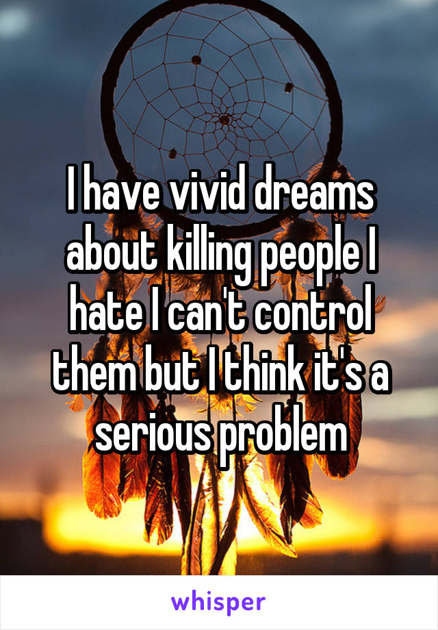 I have vivid dreams about killing people I hate I can't control them but I think it's a serious problem