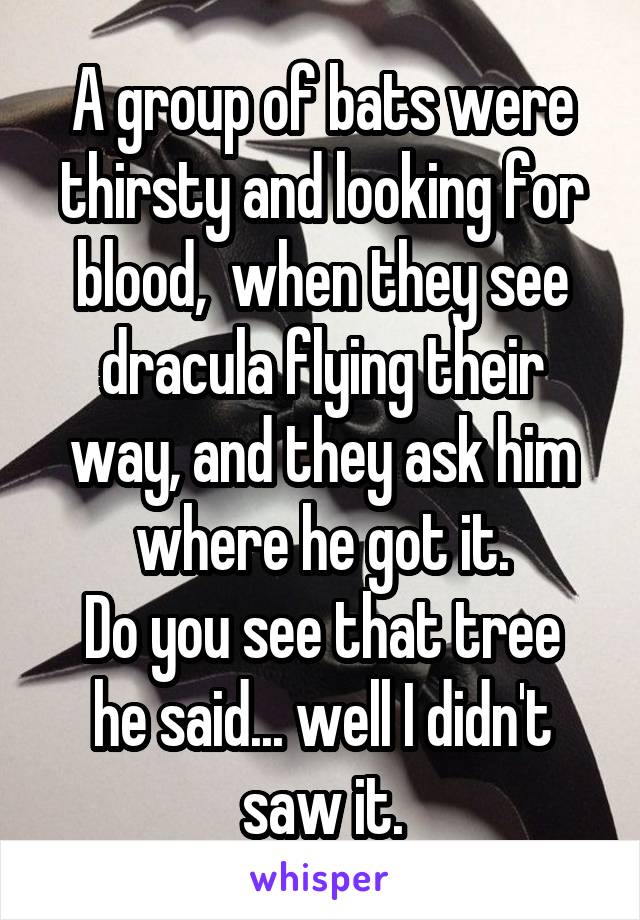 A group of bats were thirsty and looking for blood,  when they see dracula flying their way, and they ask him where he got it.
Do you see that tree he said... well I didn't saw it.