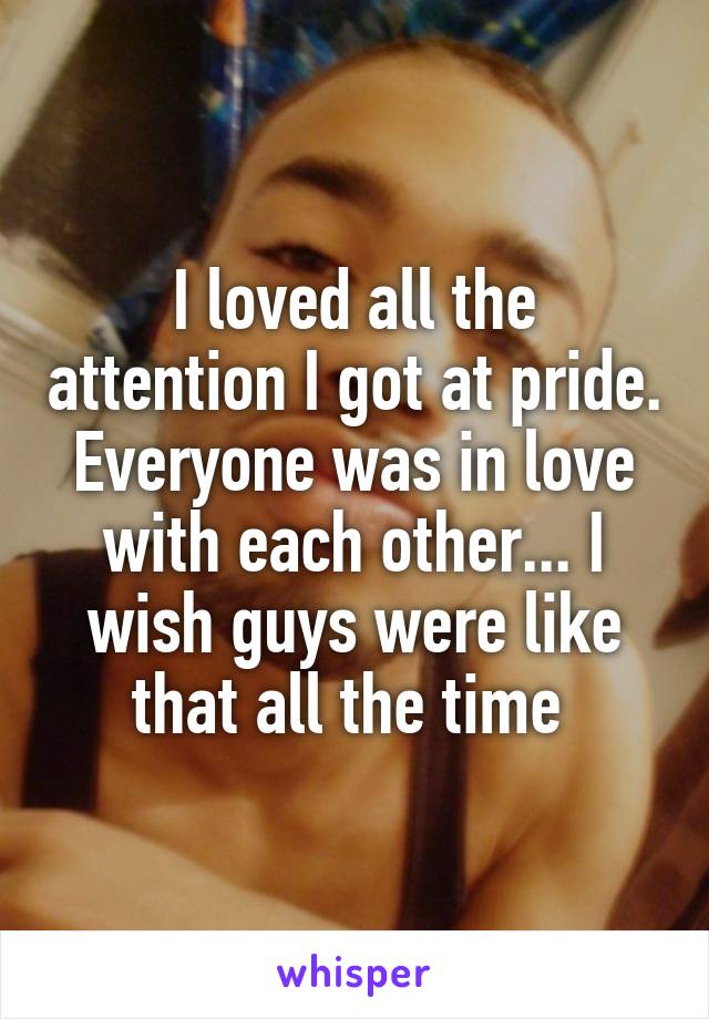 I loved all the attention I got at pride. Everyone was in love with each other... I wish guys were like that all the time 