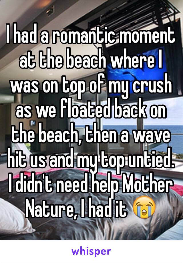 I had a romantic moment at the beach where I was on top of my crush as we floated back on the beach, then a wave hit us and my top untied. 
I didn't need help Mother Nature, I had it 😭