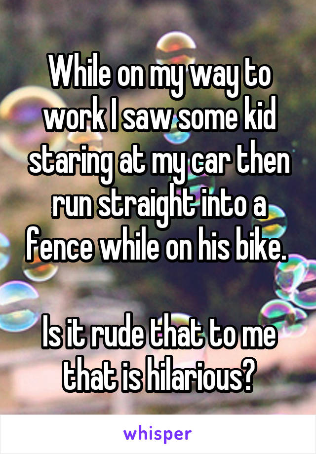 While on my way to work I saw some kid staring at my car then run straight into a fence while on his bike. 

Is it rude that to me that is hilarious?