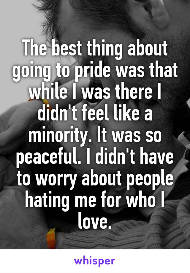 The best thing about going to pride was that while I was there I didn't feel like a minority. It was so peaceful. I didn't have to worry about people hating me for who I love.