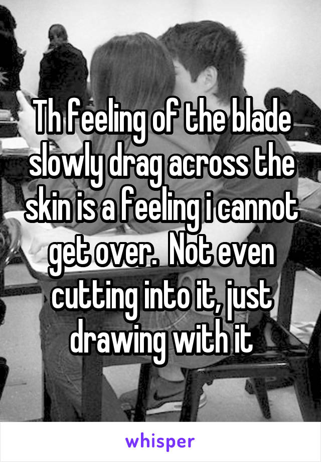 Th feeling of the blade slowly drag across the skin is a feeling i cannot get over.  Not even cutting into it, just drawing with it