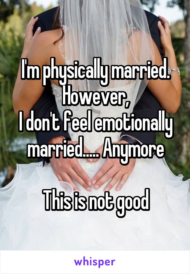 I'm physically married.
However,
I don't feel emotionally married..... Anymore

This is not good
