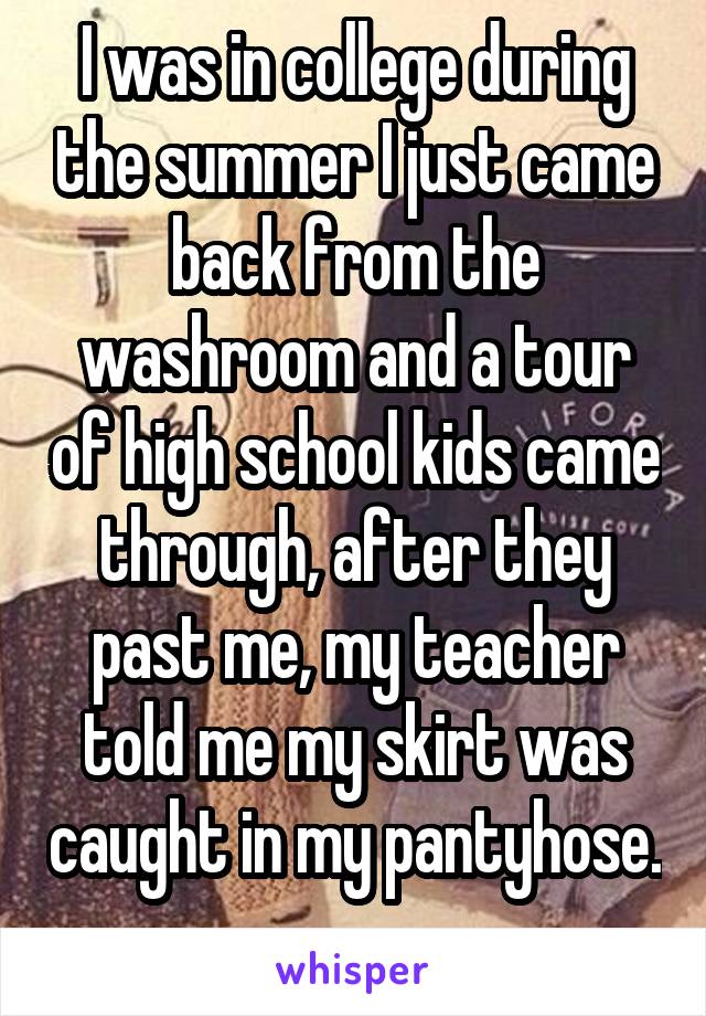 I was in college during the summer I just came back from the washroom and a tour of high school kids came through, after they past me, my teacher told me my skirt was caught in my pantyhose. 