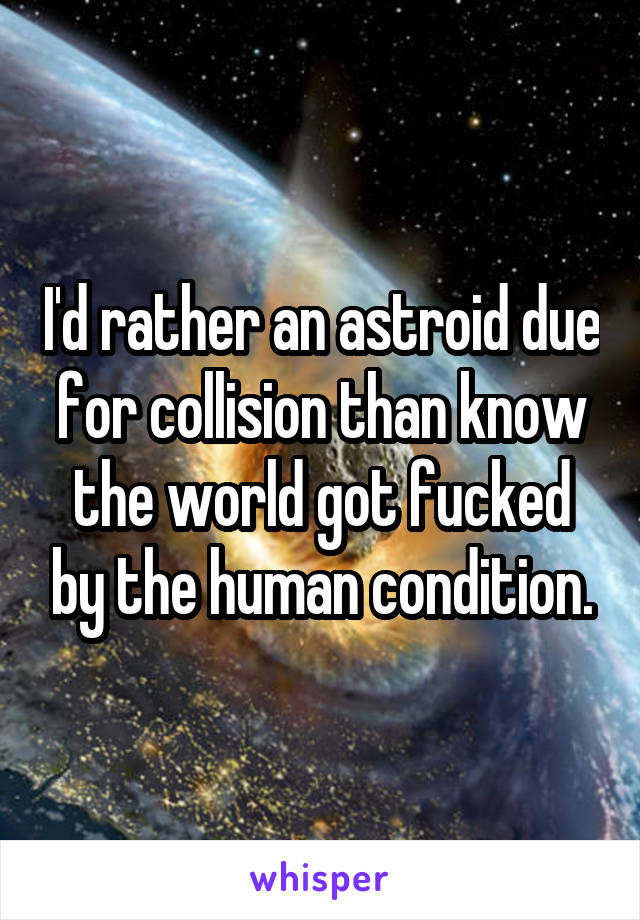 I'd rather an astroid due for collision than know the world got fucked by the human condition.