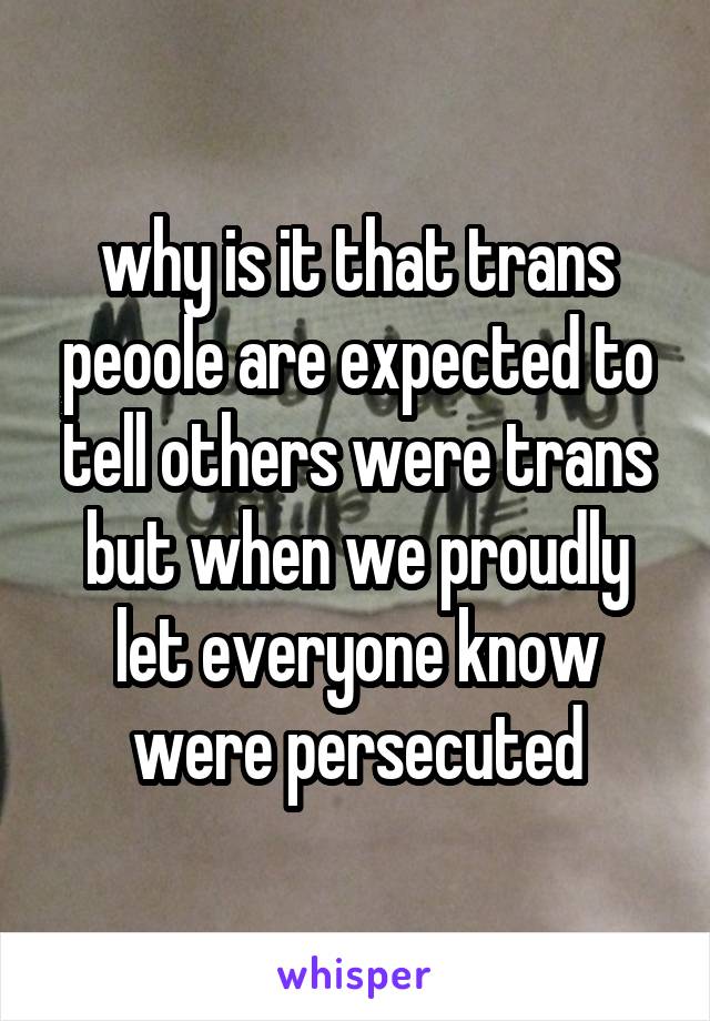why is it that trans peoole are expected to tell others were trans but when we proudly let everyone know were persecuted
