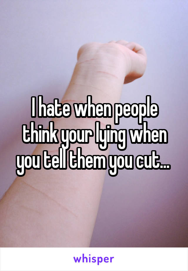 I hate when people think your lying when you tell them you cut... 