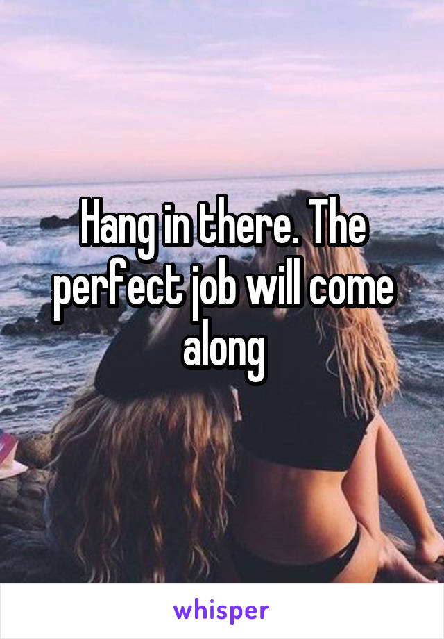 Hang in there. The perfect job will come along
