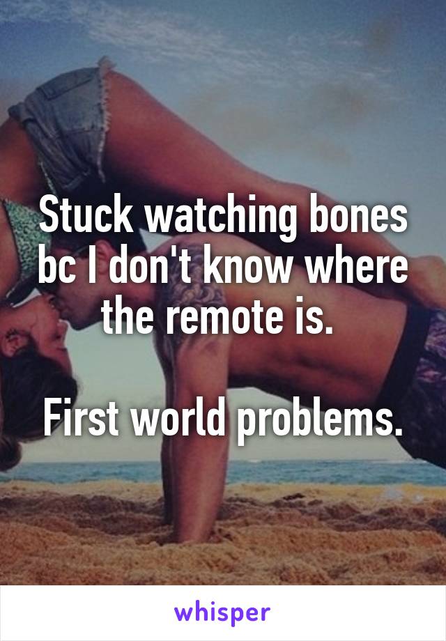 Stuck watching bones bc I don't know where the remote is. 

First world problems.