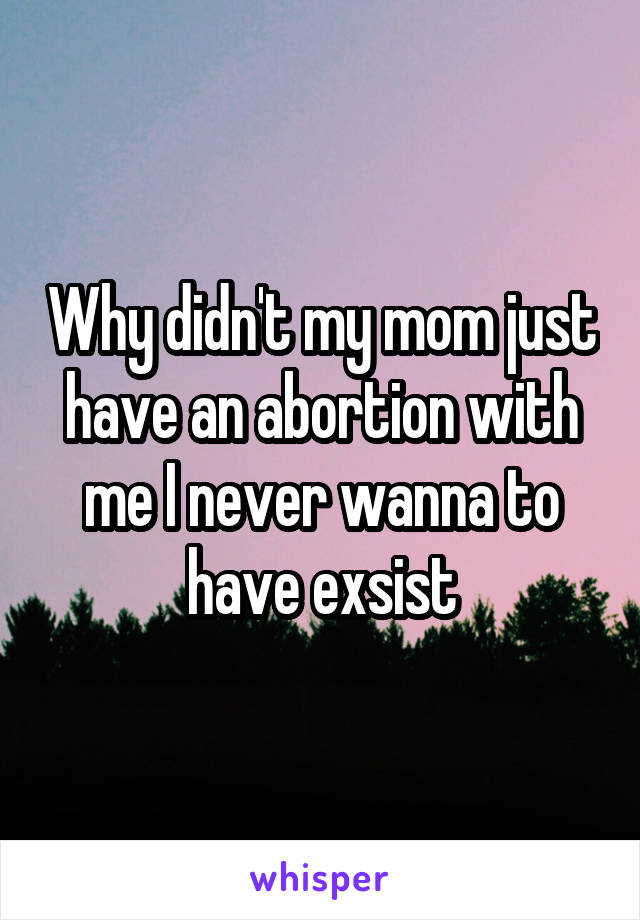 Why didn't my mom just have an abortion with me I never wanna to have exsist
