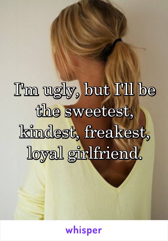 I'm ugly, but I'll be the sweetest, kindest, freakest, loyal girlfriend.