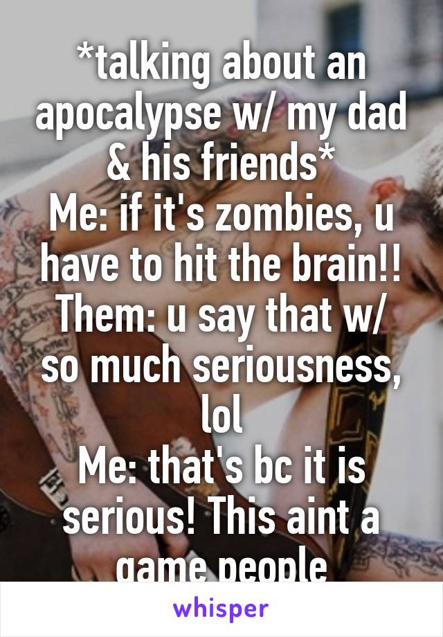 *talking about an apocalypse w/ my dad & his friends*
Me: if it's zombies, u have to hit the brain!!
Them: u say that w/ so much seriousness, lol
Me: that's bc it is serious! This aint a game people