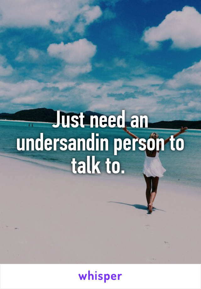 Just need an undersandin person to talk to. 